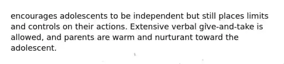 encourages adolescents to be independent but still places limits and controls on their actions. Extensive verbal give-and-take is allowed, and parents are warm and nurturant toward the adolescent.