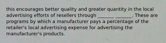 this encourages better quality and greater quantity in the local advertising efforts of resellers through _______ _______. These are programs by which a manufacturer pays a percentage of the retailer's local advertising expense for advertising the manufacturer's products.