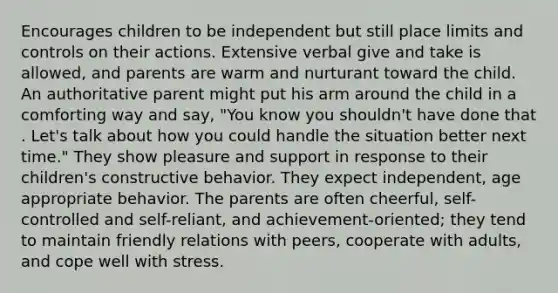 Encourages children to be independent but still place limits and controls on their actions. Extensive verbal give and take is allowed, and parents are warm and nurturant toward the child. An authoritative parent might put his arm around the child in a comforting way and say, "You know you shouldn't have done that . Let's talk about how you could handle the situation better next time." They show pleasure and support in response to their children's constructive behavior. They expect independent, age appropriate behavior. The parents are often cheerful, self-controlled and self-reliant, and achievement-oriented; they tend to maintain friendly relations with peers, cooperate with adults, and cope well with stress.