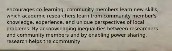 encourages co-learning; community members learn new skills, which academic researchers learn from community member's knowledge, experience, and unique perspectives of local problems. By acknowledging inequalities between researchers and community members and by enabling power sharing, research helps the community