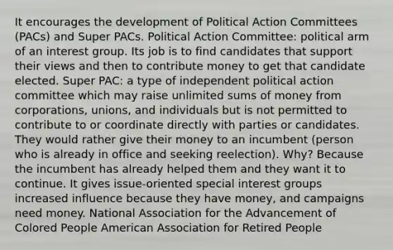 It encourages the development of Political Action Committees (PACs) and Super PACs. Political Action Committee: political arm of an interest group. Its job is to find candidates that support their views and then to contribute money to get that candidate elected. Super PAC: a type of independent political action committee which may raise unlimited sums of money from corporations, unions, and individuals but is not permitted to contribute to or coordinate directly with parties or candidates. They would rather give their money to an incumbent (person who is already in office and seeking reelection). Why? Because the incumbent has already helped them and they want it to continue. It gives issue-oriented special interest groups increased influence because they have money, and campaigns need money. National Association for the Advancement of Colored People American Association for Retired People