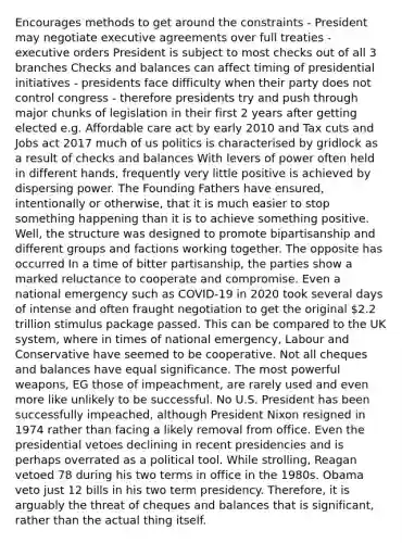 Encourages methods to get around the constraints - President may negotiate executive agreements over full treaties - executive orders President is subject to most checks out of all 3 branches Checks and balances can affect timing of presidential initiatives - presidents face difficulty when their party does not control congress - therefore presidents try and push through major chunks of legislation in their first 2 years after getting elected e.g. Affordable care act by early 2010 and Tax cuts and Jobs act 2017 much of us politics is characterised by gridlock as a result of checks and balances With levers of power often held in different hands, frequently very little positive is achieved by dispersing power. The Founding Fathers have ensured, intentionally or otherwise, that it is much easier to stop something happening than it is to achieve something positive. Well, the structure was designed to promote bipartisanship and different groups and factions working together. The opposite has occurred In a time of bitter partisanship, the parties show a marked reluctance to cooperate and compromise. Even a national emergency such as COVID-19 in 2020 took several days of intense and often fraught negotiation to get the original 2.2 trillion stimulus package passed. This can be compared to the UK system, where in times of national emergency, Labour and Conservative have seemed to be cooperative. Not all cheques and balances have equal significance. The most powerful weapons, EG those of impeachment, are rarely used and even more like unlikely to be successful. No U.S. President has been successfully impeached, although President Nixon resigned in 1974 rather than facing a likely removal from office. Even the presidential vetoes declining in recent presidencies and is perhaps overrated as a political tool. While strolling, Reagan vetoed 78 during his two terms in office in the 1980s. Obama veto just 12 bills in his two term presidency. Therefore, it is arguably the threat of cheques and balances that is significant, rather than the actual thing itself.