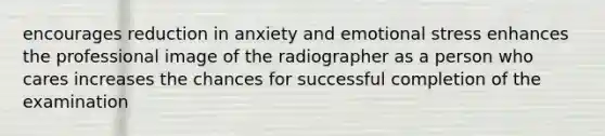 encourages reduction in anxiety and emotional stress enhances the professional image of the radiographer as a person who cares increases the chances for successful completion of the examination