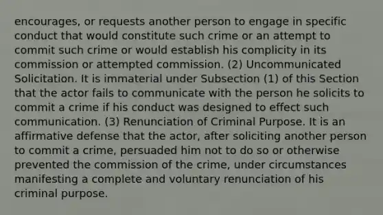 encourages, or requests another person to engage in specific conduct that would constitute such crime or an attempt to commit such crime or would establish his complicity in its commission or attempted commission. (2) Uncommunicated Solicitation. It is immaterial under Subsection (1) of this Section that the actor fails to communicate with the person he solicits to commit a crime if his conduct was designed to effect such communication. (3) Renunciation of Criminal Purpose. It is an affirmative defense that the actor, after soliciting another person to commit a crime, persuaded him not to do so or otherwise prevented the commission of the crime, under circumstances manifesting a complete and voluntary renunciation of his criminal purpose.