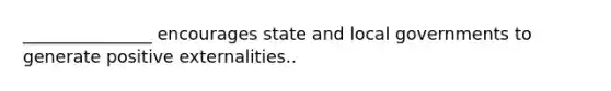 _______________ encourages state and local governments to generate positive externalities..