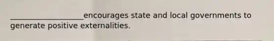 ___________________encourages state and local governments to generate positive externalities.