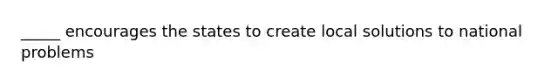 _____ encourages the states to create local solutions to national problems