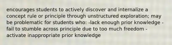 encourages students to actively discover and internalize a concept rule or principle through unstructured exploration; may be problematic for students who: -lack enough prior knowledge -fail to stumble across principle due to too much freedom -activate inappropriate prior knowledge