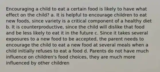 Encouraging a child to eat a certain food is likely to have what effect on the child? a. It is helpful to encourage children to eat new foods, since variety is a critical component of a healthy diet b. It is counterproductive, since the child will dislike that food and be less likely to eat it in the future c. Since it takes several exposures to a new food to be accepted, the parent needs to encourage the child to eat a new food at several meals when a child initially refuses to eat a food d. Parents do not have much influence on children's food choices, they are much more influenced by other children