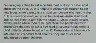 Encouraging a child to eat a certain food is likely to have what effect on the child? A. It is helpful to encourage children to eat new foods, since variety is a critical component of a healthy diet B. It is counterproductive, since the child will dislike that food and be less likely to eat it in the future C. Since it takes several exposures to a new food to be accepted, the parent needs to encourage the child to eat a new food at several meals when a child initially refuses to eat a food D. Parents do not have much influence on children's food choices, they are much more influenced by other children