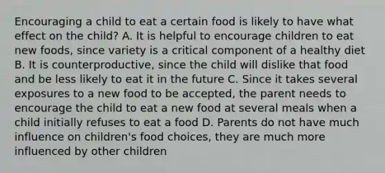 Encouraging a child to eat a certain food is likely to have what effect on the child? A. It is helpful to encourage children to eat new foods, since variety is a critical component of a healthy diet B. It is counterproductive, since the child will dislike that food and be less likely to eat it in the future C. Since it takes several exposures to a new food to be accepted, the parent needs to encourage the child to eat a new food at several meals when a child initially refuses to eat a food D. Parents do not have much influence on children's food choices, they are much more influenced by other children