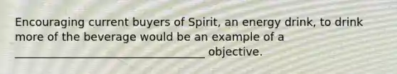 Encouraging current buyers of Spirit, an energy drink, to drink more of the beverage would be an example of a __________________________________ objective.