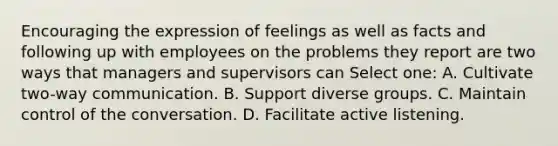 Encouraging the expression of feelings as well as facts and following up with employees on the problems they report are two ways that managers and supervisors can Select one: A. Cultivate two-way communication. B. Support diverse groups. C. Maintain control of the conversation. D. Facilitate active listening.