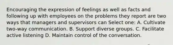 Encouraging the expression of feelings as well as facts and following up with employees on the problems they report are two ways that managers and supervisors can Select one: A. Cultivate two-way communication. B. Support diverse groups. C. Facilitate active listening D. Maintain control of the conversation.