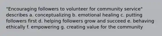 "Encouraging followers to volunteer for community service" describes a. conceptualizing b. emotional healing c. putting followers first d. helping followers grow and succeed e. behaving ethically f. empowering g. creating value for the community