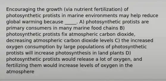 Encouraging the growth (via nutrient fertilization) of photosynthetic protists in marine environments may help reduce global warming because _____. A) photosynthetic protists are primary consumers in many marine food chains B) photosynthetic protists fix atmospheric carbon dioxide, decreasing atmospheric carbon dioxide levels C) the increased oxygen consumption by large populations of photosynthetic protists will increase photosynthesis in land plants D) photosynthetic protists would release a lot of oxygen, and fertilizing them would increase levels of oxygen in the atmosphere