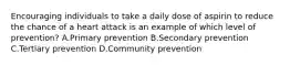 Encouraging individuals to take a daily dose of aspirin to reduce the chance of a heart attack is an example of which level of prevention? A.Primary prevention B.Secondary prevention C.Tertiary prevention D.Community prevention