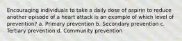 Encouraging individuals to take a daily dose of aspirin to reduce another episode of a heart attack is an example of which level of prevention? a. Primary prevention b. Secondary prevention c. Tertiary prevention d. Community prevention