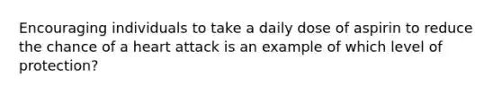 Encouraging individuals to take a daily dose of aspirin to reduce the chance of a heart attack is an example of which level of protection?