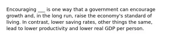 Encouraging ___ is one way that a government can encourage growth and, in the long run, raise the economy's standard of living. In contrast, lower saving rates, other things the same, lead to lower productivity and lower real GDP per person.