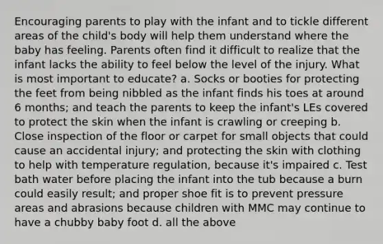 Encouraging parents to play with the infant and to tickle different areas of the child's body will help them understand where the baby has feeling. Parents often find it difficult to realize that the infant lacks the ability to feel below the level of the injury. What is most important to educate? a. Socks or booties for protecting the feet from being nibbled as the infant finds his toes at around 6 months; and teach the parents to keep the infant's LEs covered to protect the skin when the infant is crawling or creeping b. Close inspection of the floor or carpet for small objects that could cause an accidental injury; and protecting the skin with clothing to help with temperature regulation, because it's impaired c. Test bath water before placing the infant into the tub because a burn could easily result; and proper shoe fit is to prevent pressure areas and abrasions because children with MMC may continue to have a chubby baby foot d. all the above