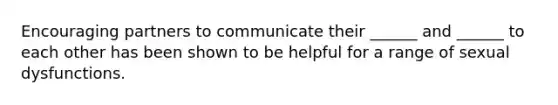 Encouraging partners to communicate their ______ and ______ to each other has been shown to be helpful for a range of sexual dysfunctions.