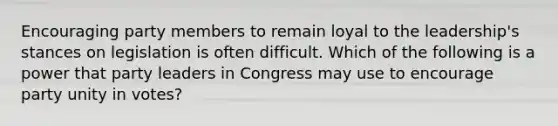 Encouraging party members to remain loyal to the leadership's stances on legislation is often difficult. Which of the following is a power that party leaders in Congress may use to encourage party unity in votes?