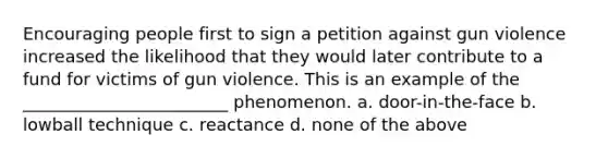 Encouraging people first to sign a petition against gun violence increased the likelihood that they would later contribute to a fund for victims of gun violence. This is an example of the ________________________ phenomenon. a. door-in-the-face b. lowball technique c. reactance d. none of the above