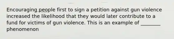 Encouraging people first to sign a petition against gun violence increased the likelihood that they would later contribute to a fund for victims of gun violence. This is an example of ________ phenomenon