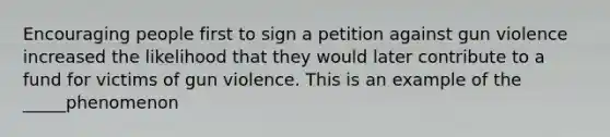 Encouraging people first to sign a petition against gun violence increased the likelihood that they would later contribute to a fund for victims of gun violence. This is an example of the _____phenomenon