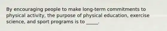 By encouraging people to make long-term commitments to physical activity, the purpose of physical education, exercise science, and sport programs is to _____.