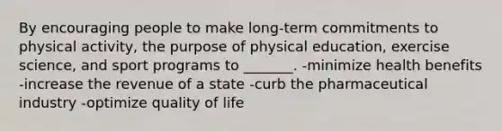 By encouraging people to make long-term commitments to physical activity, the purpose of physical education, exercise science, and sport programs to _______. -minimize health benefits -increase the revenue of a state -curb the pharmaceutical industry -optimize quality of life