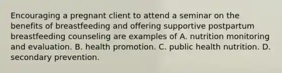 Encouraging a pregnant client to attend a seminar on the benefits of breastfeeding and offering supportive postpartum breastfeeding counseling are examples of A. nutrition monitoring and evaluation. B. health promotion. C. public health nutrition. D. secondary prevention.