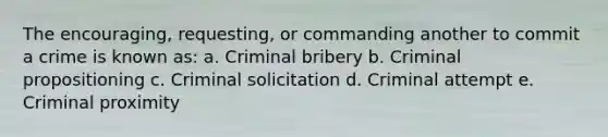 The encouraging, requesting, or commanding another to commit a crime is known as: a. Criminal bribery b. Criminal propositioning c. Criminal solicitation d. Criminal attempt e. Criminal proximity