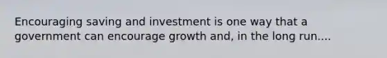 Encouraging saving and investment is one way that a government can encourage growth and, in the long run....