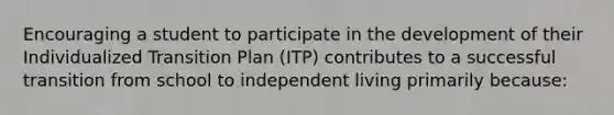 Encouraging a student to participate in the development of their Individualized Transition Plan (ITP) contributes to a successful transition from school to independent living primarily because: