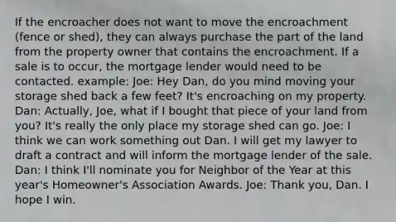 If the encroacher does not want to move the encroachment (fence or shed), they can always purchase the part of the land from the property owner that contains the encroachment. If a sale is to occur, the mortgage lender would need to be contacted. example: Joe: Hey Dan, do you mind moving your storage shed back a few feet? It's encroaching on my property. Dan: Actually, Joe, what if I bought that piece of your land from you? It's really the only place my storage shed can go. Joe: I think we can work something out Dan. I will get my lawyer to draft a contract and will inform the mortgage lender of the sale. Dan: I think I'll nominate you for Neighbor of the Year at this year's Homeowner's Association Awards. Joe: Thank you, Dan. I hope I win.