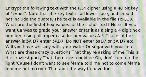 Encrypt the following text with the RC4 cipher using a 40 bit key of "cyber". Note that the key text is all lower case, and should not include the quotes. The text is available in the file H5Q18. What are the first 4 hex values for the cipher text? Note - If you want Canvas to grade your answer enter it as a single 4 digit hex number, using all upper case for any values A-F. That is, if the answer is 5A D7 enter 5AD7. Do NOT enter 5aD7 or 5A D7 etc. Will you have whiskey with your water Or sugar with your tea What are these crazy questions That they're asking of me This is the craziest party That there ever could be Oh, don't turn on the light 'Cause I don't want to see Mama told me not to come Mama told me not to come That ain't the way to have fun