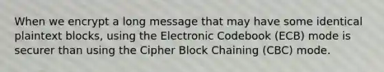 When we encrypt a long message that may have some identical plaintext blocks, using the Electronic Codebook (ECB) mode is securer than using the Cipher Block Chaining (CBC) mode.