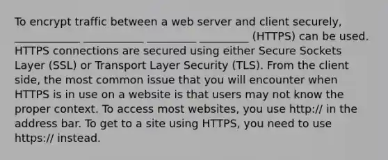 To encrypt traffic between a web server and client securely, ____________ ___________ _________ _________ (HTTPS) can be used. HTTPS connections are secured using either Secure Sockets Layer (SSL) or Transport Layer Security (TLS). From the client side, the most common issue that you will encounter when HTTPS is in use on a website is that users may not know the proper context. To access most websites, you use http:// in the address bar. To get to a site using HTTPS, you need to use https:// instead.