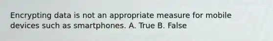 Encrypting data is not an appropriate measure for mobile devices such as smartphones. A. True B. False