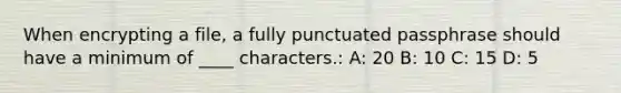 When encrypting a file, a fully punctuated passphrase should have a minimum of ____ characters.: A: 20 B: 10 C: 15 D: 5