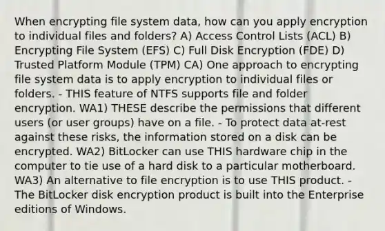 When encrypting file system data, how can you apply encryption to individual files and folders? A) Access Control Lists (ACL) B) Encrypting File System (EFS) C) Full Disk Encryption (FDE) D) Trusted Platform Module (TPM) CA) One approach to encrypting file system data is to apply encryption to individual files or folders. - THIS feature of NTFS supports file and folder encryption. WA1) THESE describe the permissions that different users (or user groups) have on a file. - To protect data at-rest against these risks, the information stored on a disk can be encrypted. WA2) BitLocker can use THIS hardware chip in the computer to tie use of a hard disk to a particular motherboard. WA3) An alternative to file encryption is to use THIS product. - The BitLocker disk encryption product is built into the Enterprise editions of Windows.