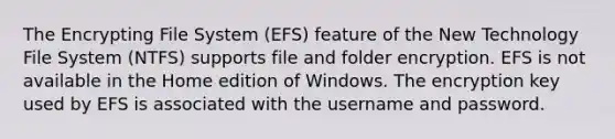 The Encrypting File System (EFS) feature of the New Technology File System (NTFS) supports file and folder encryption. EFS is not available in the Home edition of Windows. The encryption key used by EFS is associated with the username and password.