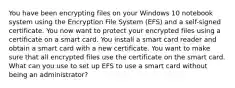 You have been encrypting files on your Windows 10 notebook system using the Encryption File System (EFS) and a self-signed certificate. You now want to protect your encrypted files using a certificate on a smart card. You install a smart card reader and obtain a smart card with a new certificate. You want to make sure that all encrypted files use the certificate on the smart card. What can you use to set up EFS to use a smart card without being an administrator?