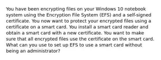 You have been encrypting files on your Windows 10 notebook system using the Encryption File System (EFS) and a self-signed certificate. You now want to protect your encrypted files using a certificate on a smart card. You install a smart card reader and obtain a smart card with a new certificate. You want to make sure that all encrypted files use the certificate on the smart card. What can you use to set up EFS to use a smart card without being an administrator?