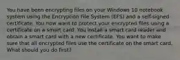 You have been encrypting files on your Windows 10 notebook system using the Encryption File System (EFS) and a self-signed certificate. You now want to protect your encrypted files using a certificate on a smart card. You install a smart card reader and obtain a smart card with a new certificate. You want to make sure that all encrypted files use the certificate on the smart card. What should you do first?