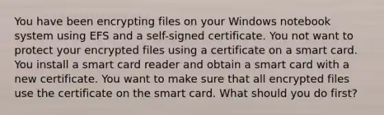 You have been encrypting files on your Windows notebook system using EFS and a self-signed certificate. You not want to protect your encrypted files using a certificate on a smart card. You install a smart card reader and obtain a smart card with a new certificate. You want to make sure that all encrypted files use the certificate on the smart card. What should you do first?