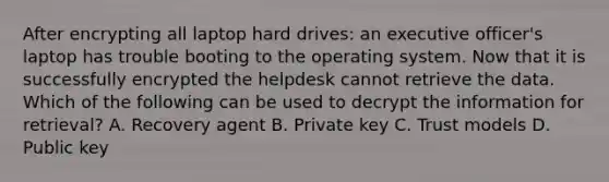 After encrypting all laptop hard drives: an executive officer's laptop has trouble booting to the operating system. Now that it is successfully encrypted the helpdesk cannot retrieve the data. Which of the following can be used to decrypt the information for retrieval? A. Recovery agent B. Private key C. Trust models D. Public key