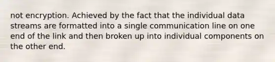 not encryption. Achieved by the fact that the individual data streams are formatted into a single communication line on one end of the link and then broken up into individual components on the other end.